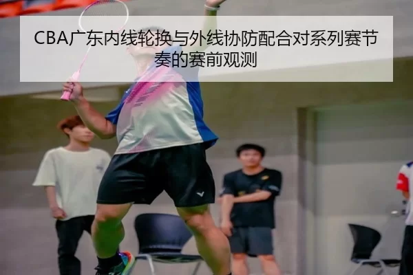 CBA广东内线轮换与外线协防配合对系列赛节奏的赛前观测