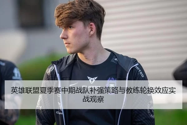 英雄联盟夏季赛中期战队补强策略与教练轮换效应实战观察